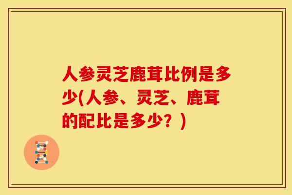 人参灵芝鹿茸比例是多少(人参、灵芝、鹿茸的配比是多少？)