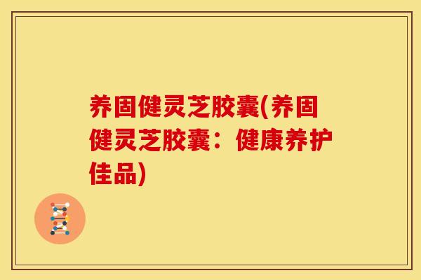 养固健灵芝胶囊(养固健灵芝胶囊:健康养护佳品) 养固健灵芝胶囊(养固健灵芝胶囊:健康养护佳品)