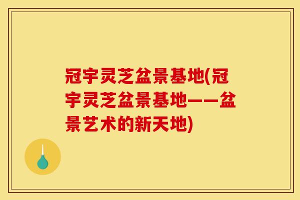 冠宇灵芝盆景基地(冠宇灵芝盆景基地——盆景艺术的新天地)