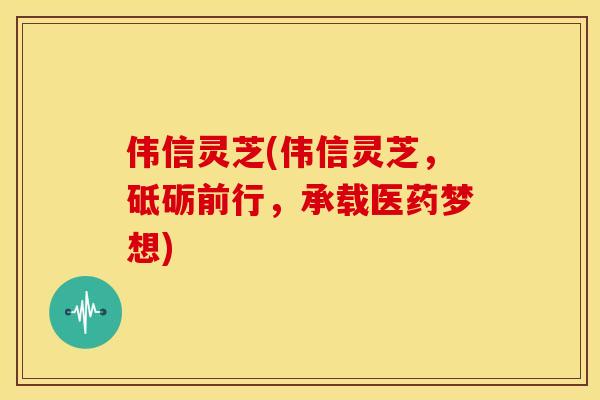 伟信灵芝(伟信灵芝,砥砺前行,承载医药梦想) 伟信灵芝(伟信灵芝,砥砺前行,承载医药梦想)
