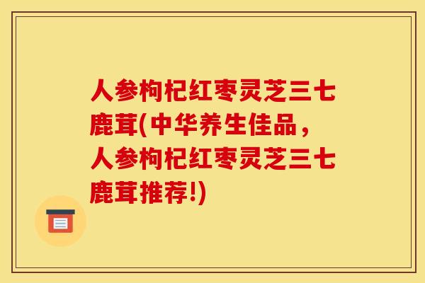 人参枸杞红枣灵芝三七鹿茸(中华养生佳品,人参枸杞红枣灵芝三七鹿茸推荐!) 人参枸杞红枣灵芝三七鹿茸(中华养生佳品,人参枸杞红枣灵芝三七鹿茸推荐!)