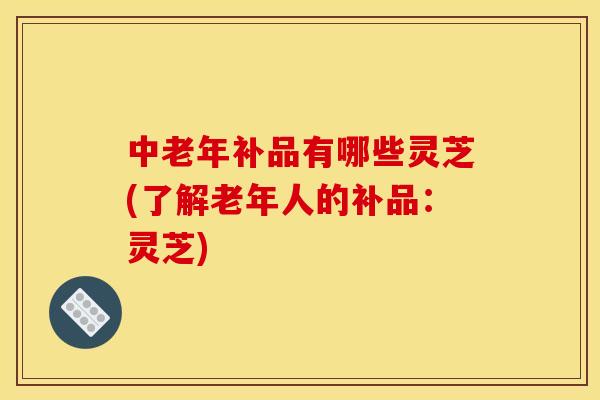 中老年补品有哪些灵芝(了解老年人的补品:灵芝) 中老年补品有哪些灵芝(了解老年人的补品:灵芝)