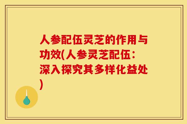 人参配伍灵芝的作用与功效(人参灵芝配伍:深入探究其多样化益处) 人参配伍灵芝的作用与功效(人参灵芝配伍:深入探究其多样化益处)