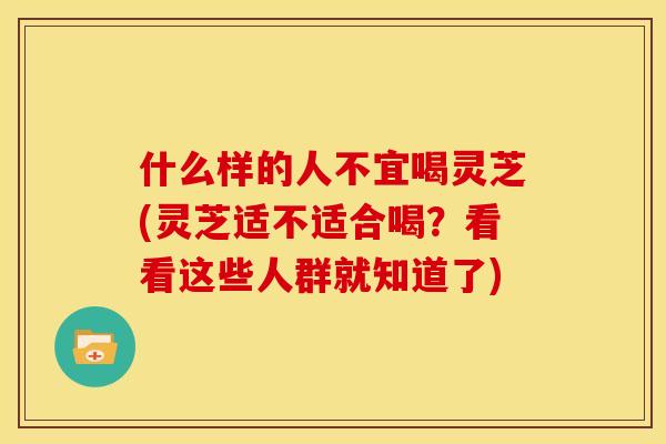 什么样的人不宜喝灵芝(灵芝适不适合喝?看看这些人群就知道了) 什么样的人不宜喝灵芝(灵芝适不适合喝?看看这些人群就知道了)