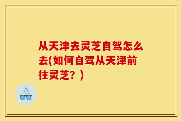 从天津去灵芝自驾怎么去(如何自驾从天津前往灵芝?) 从天津去灵芝自驾怎么去(如何自驾从天津前往灵芝?)