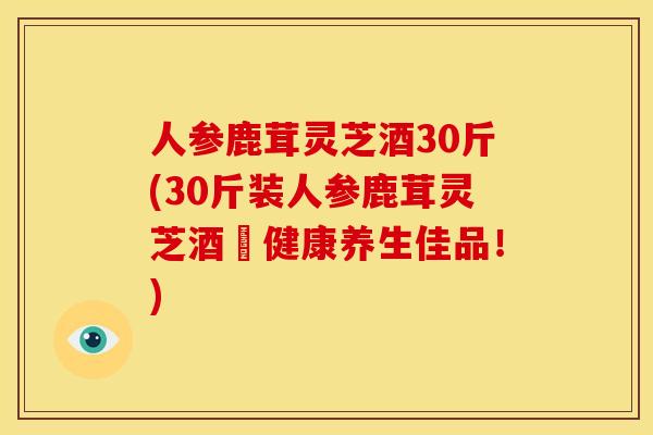 人参鹿茸灵芝酒30斤(30斤装人参鹿茸灵芝酒–健康养生佳品！)