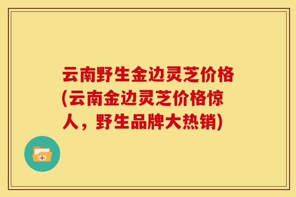 云南野生金边灵芝价格(云南金边灵芝价格惊人，野生品牌大热销)
