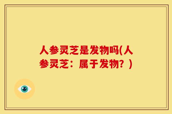 人参灵芝是发物吗(人参灵芝:属于发物?) 人参灵芝是发物吗(人参灵芝:属于发物?)
