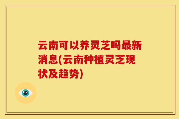云南可以养灵芝吗新消息(云南种植灵芝现状及趋势)