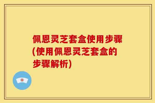 佩恩灵芝套盒使用步骤(使用佩恩灵芝套盒的步骤解析)