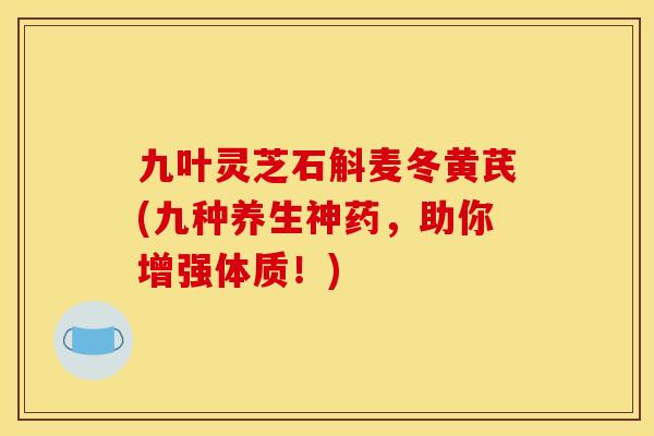 九叶灵芝石斛麦冬黄芪(九种养生神药,助你增强体质!) 九叶灵芝石斛麦冬黄芪(九种养生神药,助你增强体质!)