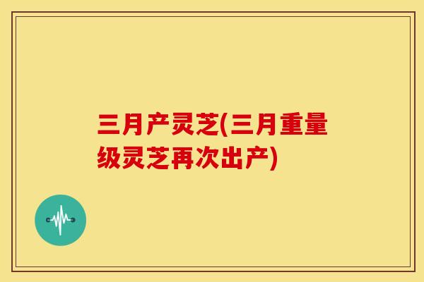 三月产灵芝(三月重量级灵芝再次出产) 三月产灵芝(三月重量级灵芝再次出产)