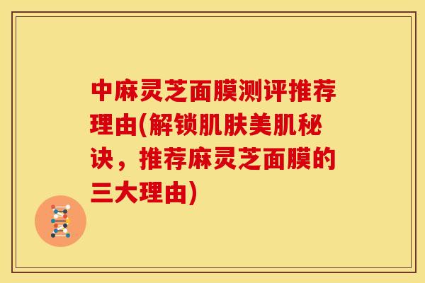 中麻灵芝面膜测评推荐理由(解锁美肌秘诀,推荐麻灵芝面膜的三大理由) 中麻灵芝面膜测评推荐理由(解锁美肌秘诀,推荐麻灵芝面膜的三大理由)