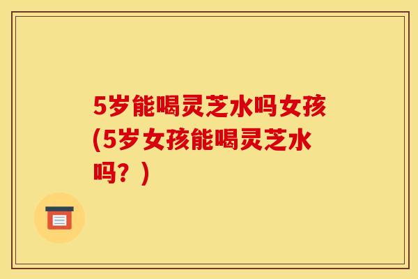 5岁能喝灵芝水吗女孩(5岁女孩能喝灵芝水吗？)