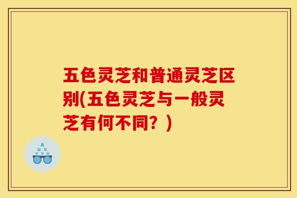 五色灵芝和普通灵芝区别(五色灵芝与一般灵芝有何不同?) 五色灵芝和普通灵芝区别(五色灵芝与一般灵芝有何不同?)