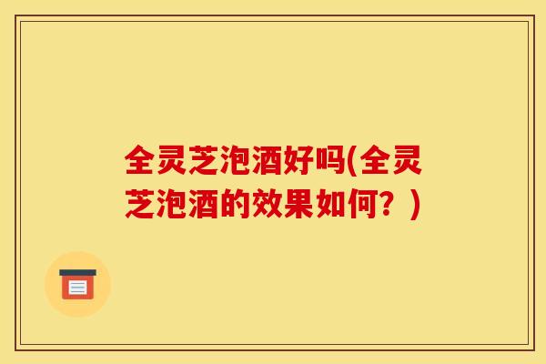 全灵芝泡酒好吗(全灵芝泡酒的效果如何?) 全灵芝泡酒好吗(全灵芝泡酒的效果如何?)