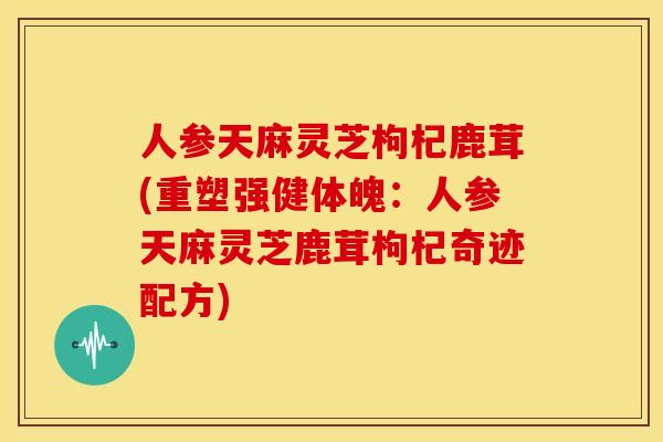 人参天麻灵芝枸杞鹿茸(重塑强健体魄：人参天麻灵芝鹿茸枸杞奇迹配方)