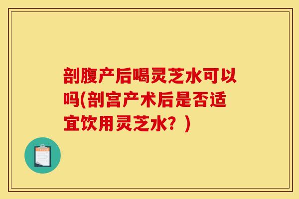 剖腹产后喝灵芝水可以吗(剖宫产术后是否适宜饮用灵芝水?) 剖腹产后喝灵芝水可以吗(剖宫产术后是否适宜饮用灵芝水?)