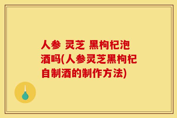 人参 灵芝 黑枸杞泡酒吗(人参灵芝黑枸杞自制酒的制作方法) 人参 灵芝 黑枸杞泡酒吗(人参灵芝黑枸杞自制酒的制作方法)