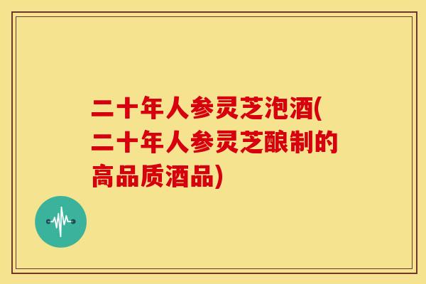 二十年人参灵芝泡酒(二十年人参灵芝酿制的高品质酒品) 二十年人参灵芝泡酒(二十年人参灵芝酿制的高品质酒品)