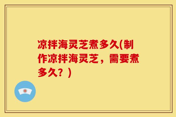 凉拌海灵芝煮多久(制作凉拌海灵芝,需要煮多久?) 凉拌海灵芝煮多久(制作凉拌海灵芝,需要煮多久?)