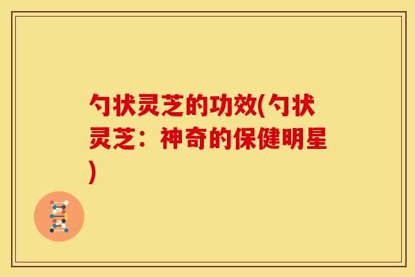 勺状灵芝的功效(勺状灵芝：神奇的保健明星)