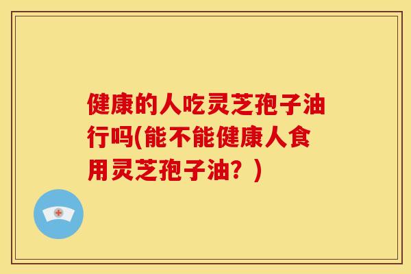 健康的人吃灵芝孢子油行吗(能不能健康人食用灵芝孢子油?) 健康的人吃灵芝孢子油行吗(能不能健康人食用灵芝孢子油?)
