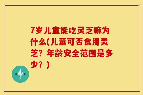 7岁儿童能吃灵芝嘛为什么(儿童可否食用灵芝?年龄安全范围是多少?) 7岁儿童能吃灵芝嘛为什么(儿童可否食用灵芝?年龄安全范围是多少?)