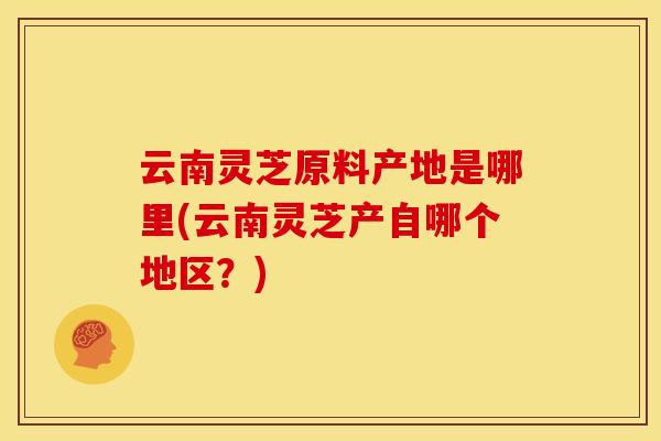 云南灵芝原料产地是哪里(云南灵芝产自哪个地区?) 云南灵芝原料产地是哪里(云南灵芝产自哪个地区?)