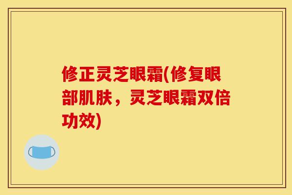 修正灵芝眼霜(修复眼部,灵芝眼霜双倍功效) 修正灵芝眼霜(修复眼部,灵芝眼霜双倍功效)