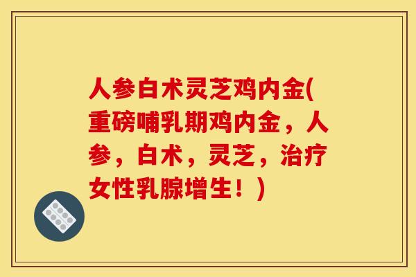 人参白术灵芝鸡内金(重磅哺乳期鸡内金，人参，白术，灵芝，女性乳腺增生！)