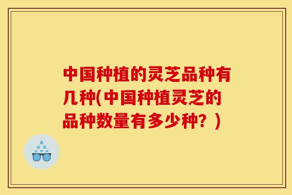 中国种植的灵芝品种有几种(中国种植灵芝的品种数量有多少种?) 中国种植的灵芝品种有几种(中国种植灵芝的品种数量有多少种?)