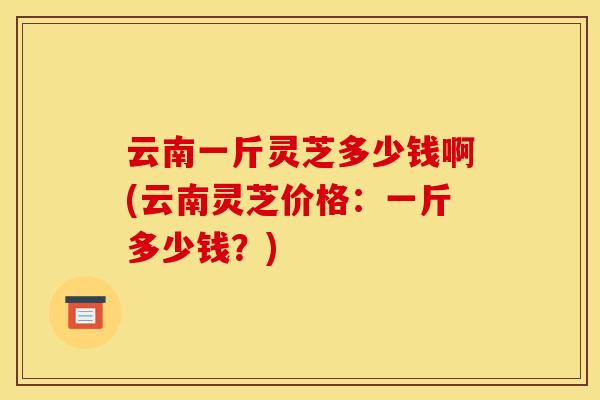 云南一斤灵芝多少钱啊(云南灵芝价格:一斤多少钱?) 云南一斤灵芝多少钱啊(云南灵芝价格:一斤多少钱?)