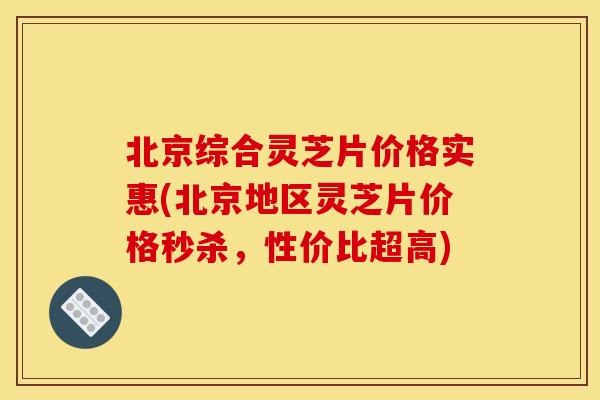 北京综合灵芝片价格实惠(北京地区灵芝片价格秒杀,性价比超高) 北京综合灵芝片价格实惠(北京地区灵芝片价格秒杀,性价比超高)