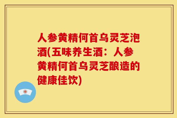 人参黄精何首乌灵芝泡酒(五味养生酒：人参黄精何首乌灵芝酿造的健康佳饮)