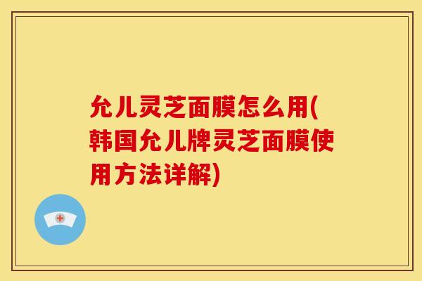 允儿灵芝面膜怎么用(韩国允儿牌灵芝面膜使用方法详解) 允儿灵芝面膜怎么用(韩国允儿牌灵芝面膜使用方法详解)