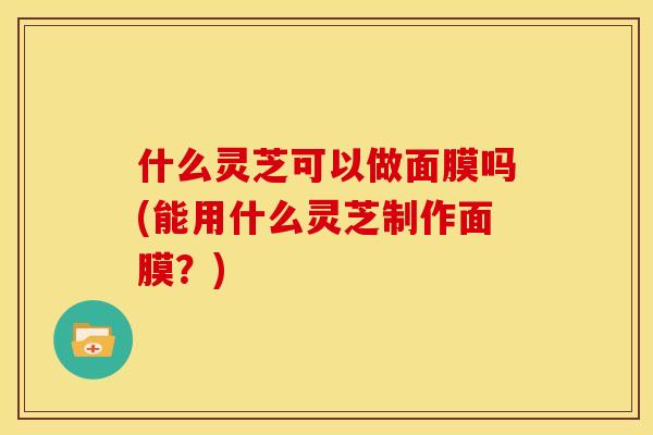 什么灵芝可以做面膜吗(能用什么灵芝制作面膜？)