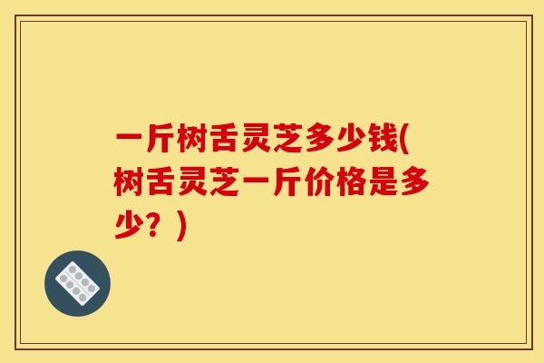 一斤树舌灵芝多少钱(树舌灵芝一斤价格是多少？)