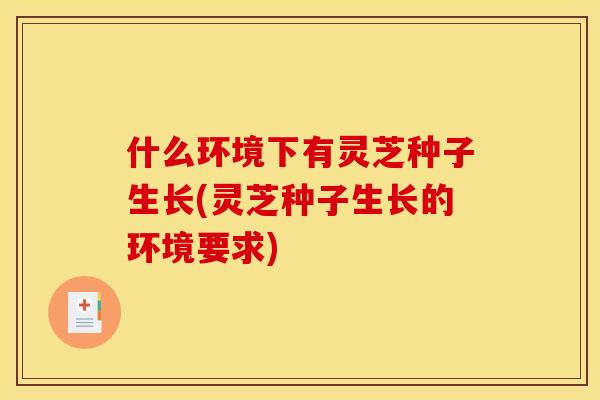 什么环境下有灵芝种子生长(灵芝种子生长的环境要求) 什么环境下有灵芝种子生长(灵芝种子生长的环境要求)