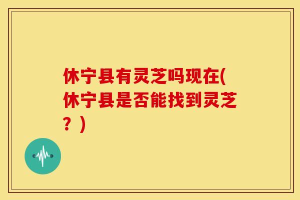 休宁县有灵芝吗现在(休宁县是否能找到灵芝?) 休宁县有灵芝吗现在(休宁县是否能找到灵芝?)