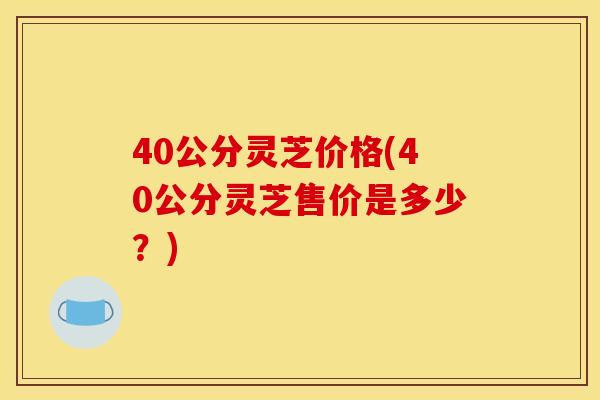 40公分灵芝价格(40公分灵芝售价是多少?) 40公分灵芝价格(40公分灵芝售价是多少?)