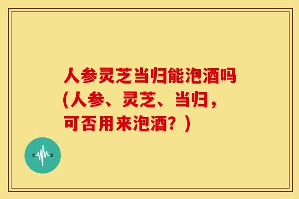 人参灵芝当归能泡酒吗(人参、灵芝、当归,可否用来泡酒?) 人参灵芝当归能泡酒吗(人参、灵芝、当归,可否用来泡酒?)