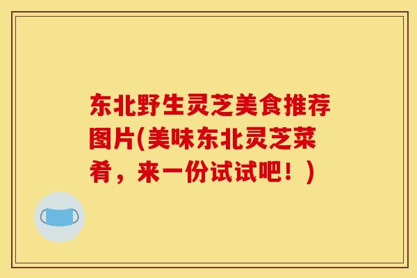 东北野生灵芝美食推荐图片(美味东北灵芝菜肴,来一份试试吧!) 东北野生灵芝美食推荐图片(美味东北灵芝菜肴,来一份试试吧!)