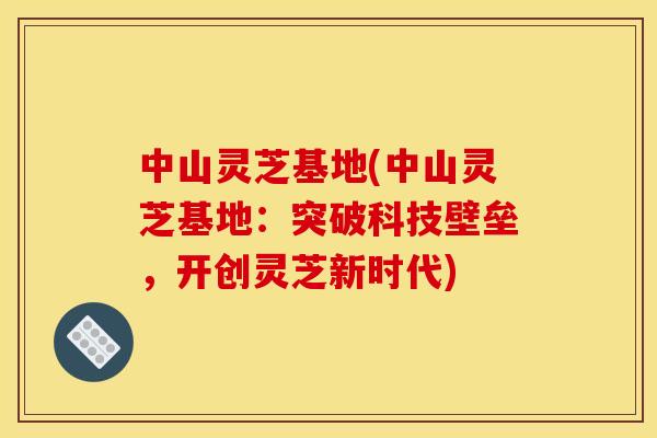 中山灵芝基地(中山灵芝基地:突破科技壁垒,开创灵芝新时代) 中山灵芝基地(中山灵芝基地:突破科技壁垒,开创灵芝新时代)