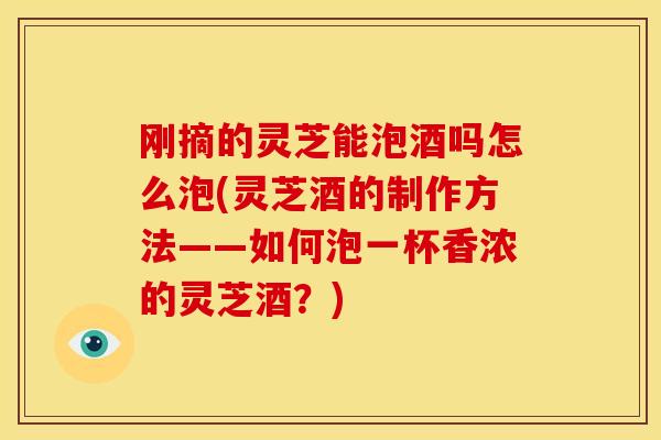 刚摘的灵芝能泡酒吗怎么泡(灵芝酒的制作方法——如何泡一杯香浓的灵芝酒？)