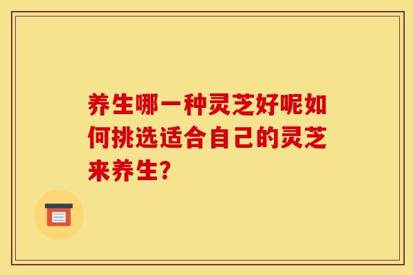 养生哪一种灵芝好呢如何挑选适合自己的灵芝来养生? 养生哪一种灵芝好呢如何挑选适合自己的灵芝来养生?