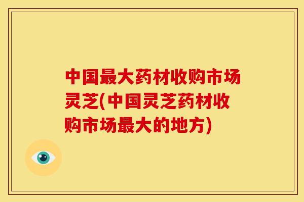 中国大药材收购市场灵芝(中国灵芝药材收购市场大的地方)
