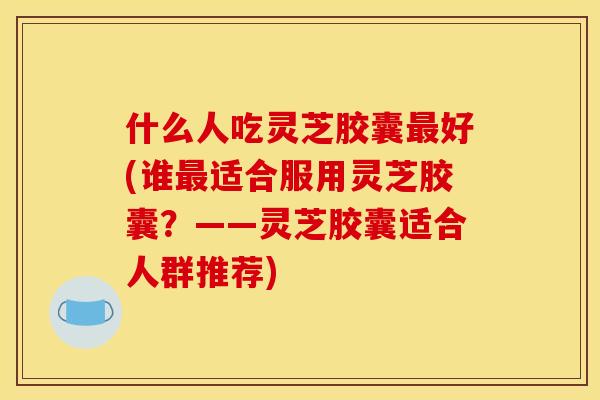 什么人吃灵芝胶囊好(谁适合服用灵芝胶囊？——灵芝胶囊适合人群推荐)
