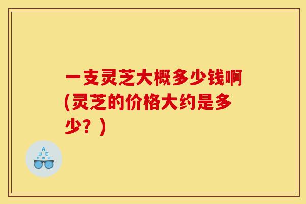 一支灵芝大概多少钱啊(灵芝的价格大约是多少?) 一支灵芝大概多少钱啊(灵芝的价格大约是多少?)