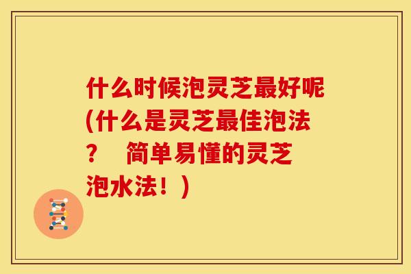 什么时候泡灵芝好呢(什么是灵芝佳泡法? 简单易懂的灵芝泡水法!) 什么时候泡灵芝好呢(什么是灵芝佳泡法? 简单易懂的灵芝泡水法!)